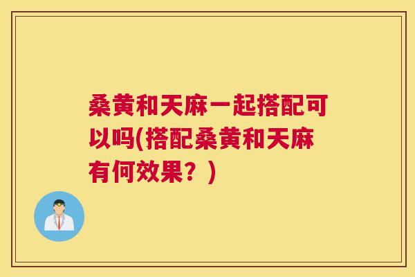 桑黄和天麻一起搭配可以吗(搭配桑黄和天麻有何效果?) 桑黄和天麻一起搭配可以吗(搭配桑黄和天麻有何效果?)