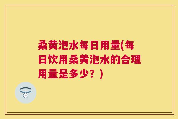 桑黄泡水每日用量(每日饮用桑黄泡水的合理用量是多少?) 桑黄泡水每日用量(每日饮用桑黄泡水的合理用量是多少?)