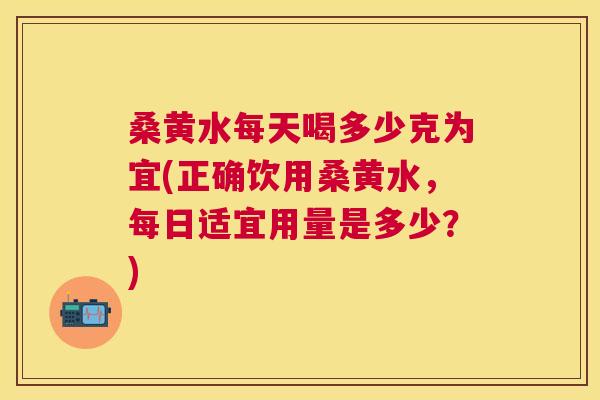 桑黄水每天喝多少克为宜(正确饮用桑黄水,每日适宜用量是多少?) 桑黄水每天喝多少克为宜(正确饮用桑黄水,每日适宜用量是多少?)