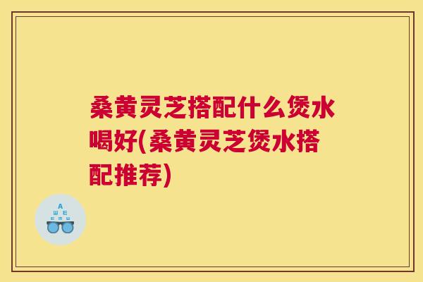 桑黄灵芝搭配什么煲水喝好(桑黄灵芝煲水搭配推荐)