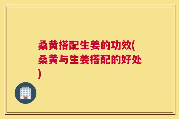 桑黄搭配生姜的功效(桑黄与生姜搭配的好处) 桑黄搭配生姜的功效(桑黄与生姜搭配的好处)