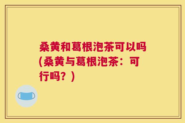 桑黄和葛根泡茶可以吗(桑黄与葛根泡茶:可行吗?) 桑黄和葛根泡茶可以吗(桑黄与葛根泡茶:可行吗?)