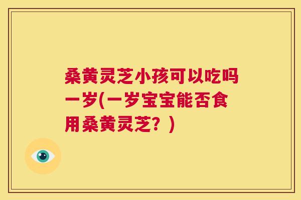 桑黄灵芝小孩可以吃吗一岁(一岁宝宝能否食用桑黄灵芝?) 桑黄灵芝小孩可以吃吗一岁(一岁宝宝能否食用桑黄灵芝?)