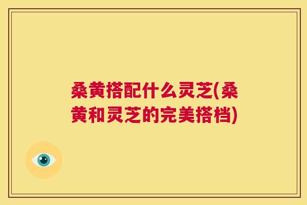 桑黄搭配什么灵芝(桑黄和灵芝的完美搭档) 桑黄搭配什么灵芝(桑黄和灵芝的完美搭档)