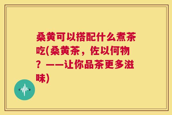 桑黄可以搭配什么煮茶吃(桑黄茶,佐以何物?——让你品茶更多滋味) 桑黄可以搭配什么煮茶吃(桑黄茶,佐以何物?——让你品茶更多滋味)