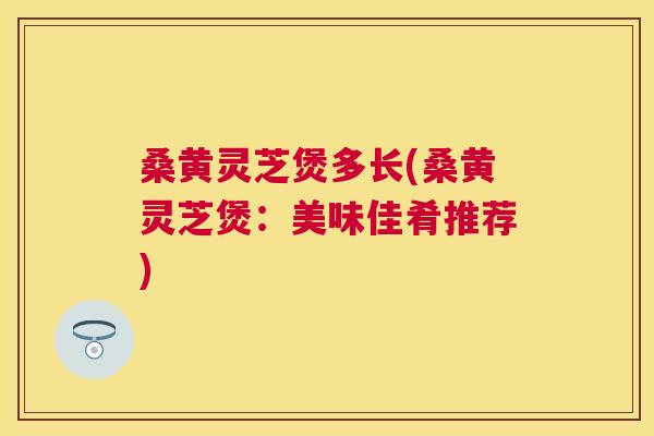 桑黄灵芝煲多长(桑黄灵芝煲:美味佳肴推荐) 桑黄灵芝煲多长(桑黄灵芝煲:美味佳肴推荐)