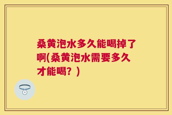 桑黄泡水多久能喝掉了啊(桑黄泡水需要多久才能喝?) 桑黄泡水多久能喝掉了啊(桑黄泡水需要多久才能喝?)