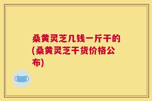 桑黄灵芝几钱一斤干的(桑黄灵芝干货价格公布) 桑黄灵芝几钱一斤干的(桑黄灵芝干货价格公布)