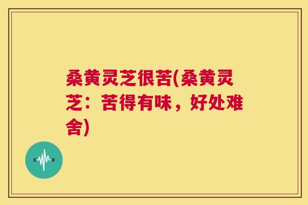 桑黄灵芝很苦(桑黄灵芝:苦得有味,好处难舍) 桑黄灵芝很苦(桑黄灵芝:苦得有味,好处难舍)