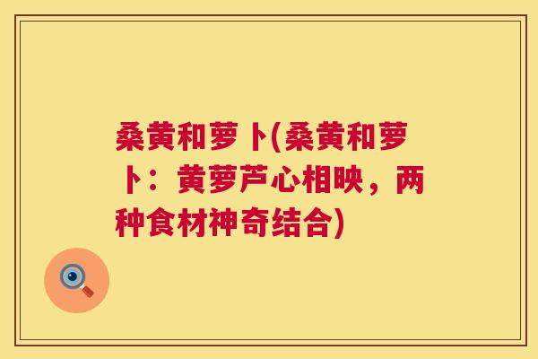 桑黄和萝卜(桑黄和萝卜:黄萝芦心相映,两种食材神奇结合) 桑黄和萝卜(桑黄和萝卜:黄萝芦心相映,两种食材神奇结合)