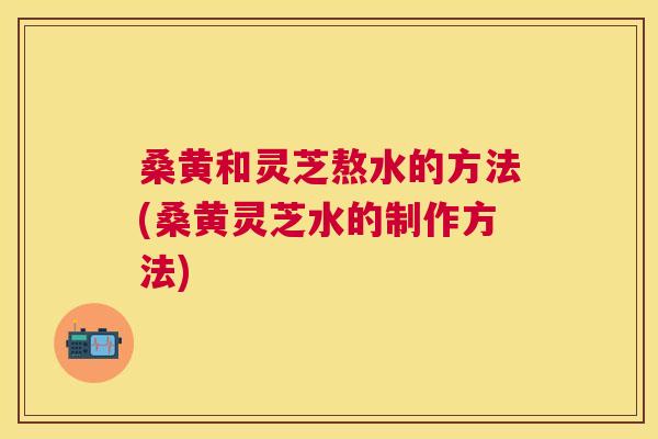 桑黄和灵芝熬水的方法(桑黄灵芝水的制作方法) 桑黄和灵芝熬水的方法(桑黄灵芝水的制作方法)