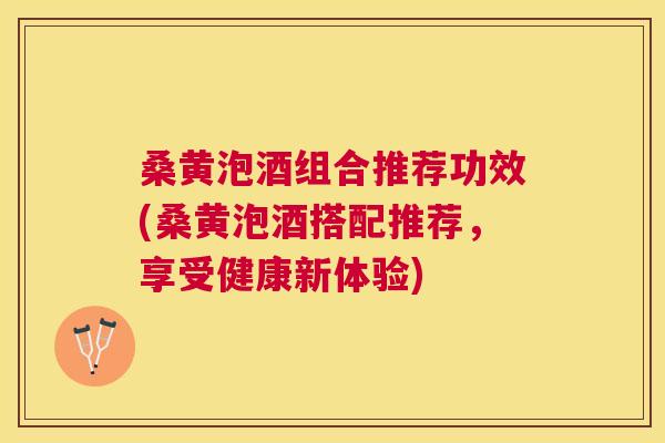 桑黄泡酒组合推荐功效(桑黄泡酒搭配推荐,享受健康新体验) 桑黄泡酒组合推荐功效(桑黄泡酒搭配推荐,享受健康新体验)