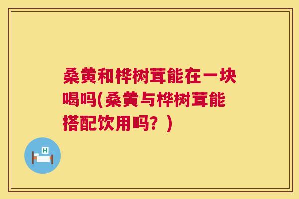 桑黄和桦树茸能在一块喝吗(桑黄与桦树茸能搭配饮用吗?) 桑黄和桦树茸能在一块喝吗(桑黄与桦树茸能搭配饮用吗?)