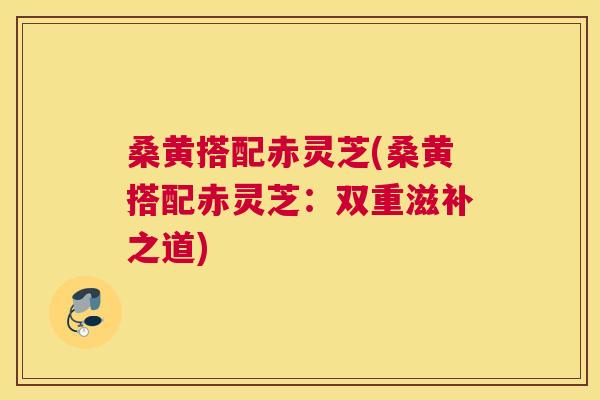 桑黄搭配赤灵芝(桑黄搭配赤灵芝:双重滋补之道) 桑黄搭配赤灵芝(桑黄搭配赤灵芝:双重滋补之道)