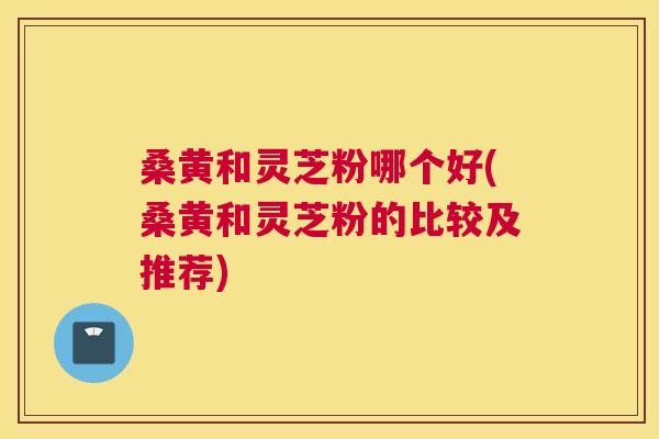 桑黄和灵芝粉哪个好(桑黄和灵芝粉的比较及推荐)