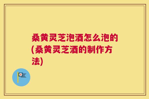 桑黄灵芝泡酒怎么泡的(桑黄灵芝酒的制作方法)