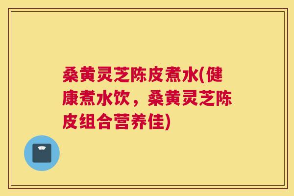 桑黄灵芝陈皮煮水(健康煮水饮，桑黄灵芝陈皮组合营养佳)