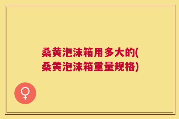 桑黄泡沫箱用多大的(桑黄泡沫箱重量规格)