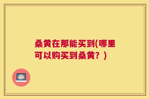 桑黄在那能买到(哪里可以购买到桑黄？)