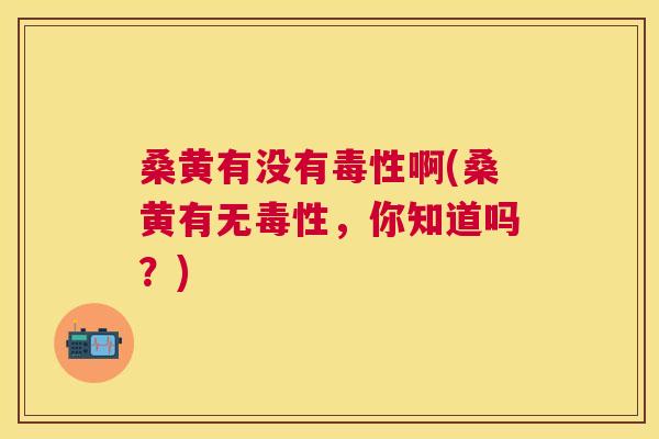 桑黄有没有毒性啊(桑黄有无毒性，你知道吗？)
