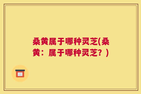 桑黄属于哪种灵芝(桑黄：属于哪种灵芝？)