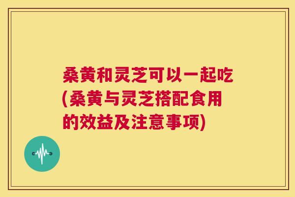 桑黄和灵芝可以一起吃(桑黄与灵芝搭配食用的效益及注意事项)