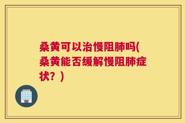 桑黄可以慢阻吗(桑黄能否缓解慢阻症状？)