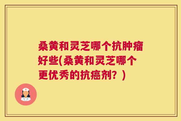 桑黄和灵芝哪个抗好些(桑黄和灵芝哪个更优秀的抗剂？)