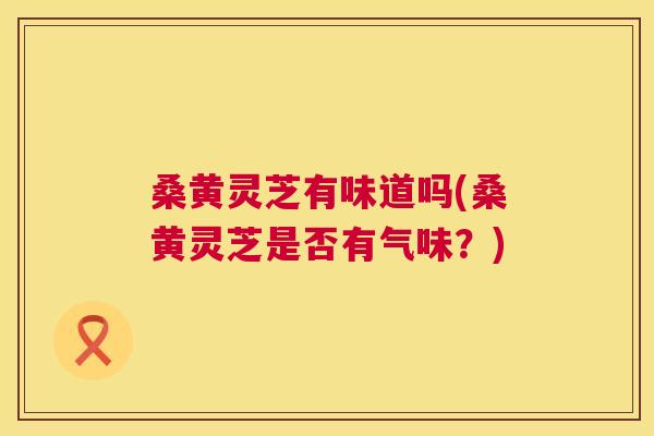 桑黄灵芝有味道吗(桑黄灵芝是否有气味？)