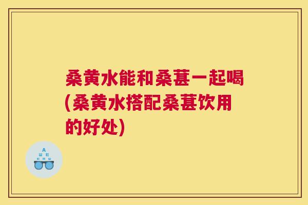 桑黄水能和桑葚一起喝(桑黄水搭配桑葚饮用的好处)