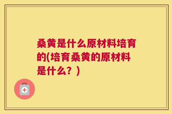 桑黄是什么原材料培育的(培育桑黄的原材料是什么？)