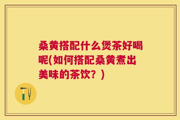 桑黄搭配什么煲茶好喝呢(如何搭配桑黄煮出美味的茶饮？)