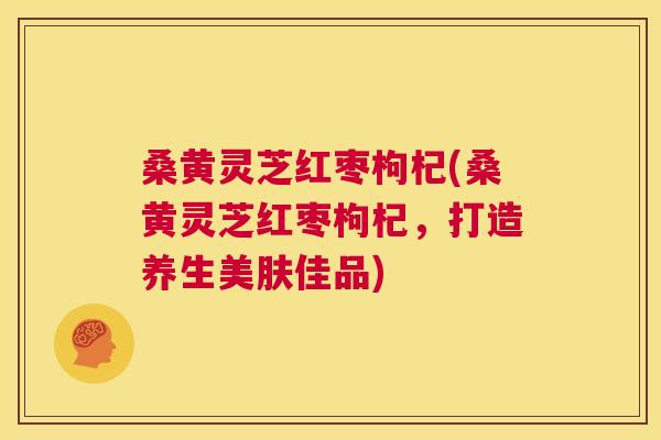 桑黄灵芝红枣枸杞(桑黄灵芝红枣枸杞，打造养生美肤佳品)