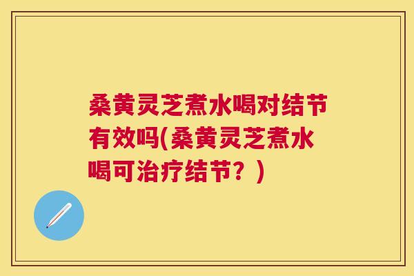 桑黄灵芝煮水喝对结节有效吗(桑黄灵芝煮水喝可结节？)