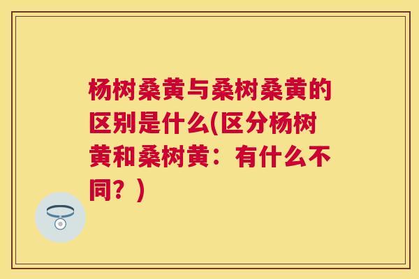 杨树桑黄与桑树桑黄的区别是什么(区分杨树黄和桑树黄：有什么不同？)