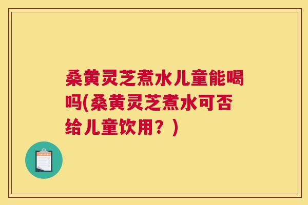 桑黄灵芝煮水儿童能喝吗(桑黄灵芝煮水可否给儿童饮用？)