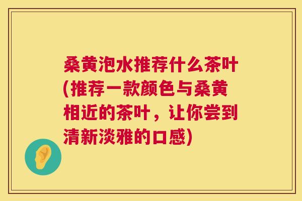 桑黄泡水推荐什么茶叶(推荐一款颜色与桑黄相近的茶叶，让你尝到清新淡雅的口感)
