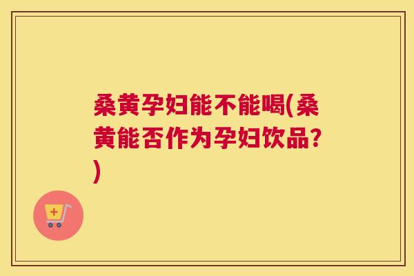 桑黄孕妇能不能喝(桑黄能否作为孕妇饮品？)