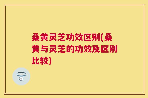 桑黄灵芝功效区别(桑黄与灵芝的功效及区别比较)