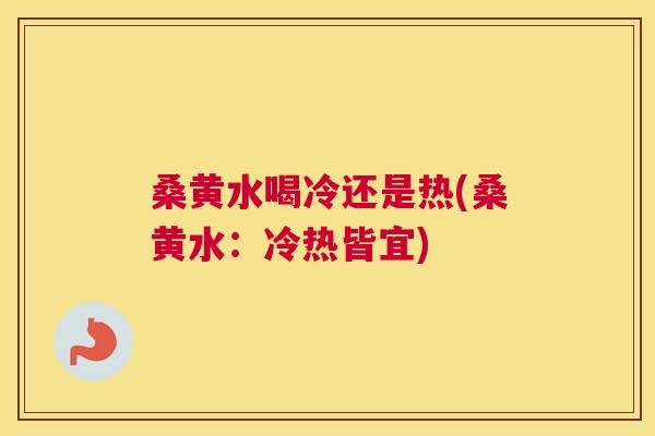 桑黄水喝冷还是热(桑黄水：冷热皆宜)