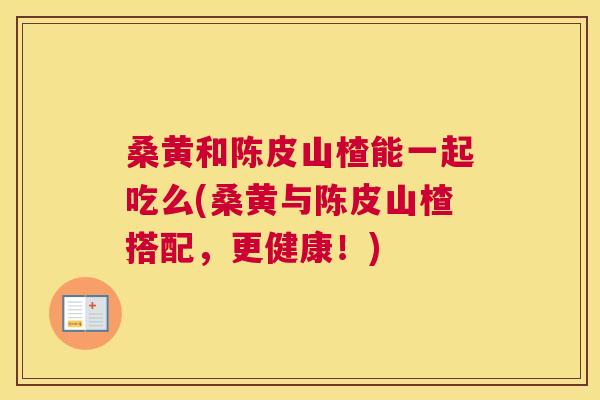 桑黄和陈皮山楂能一起吃么(桑黄与陈皮山楂搭配，更健康！)