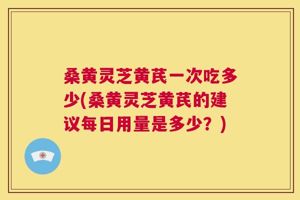 桑黄灵芝黄芪一次吃多少(桑黄灵芝黄芪的建议每日用量是多少？)