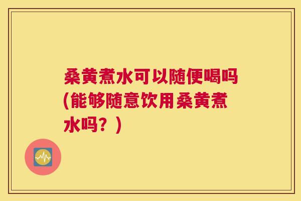 桑黄煮水可以随便喝吗(能够随意饮用桑黄煮水吗？)