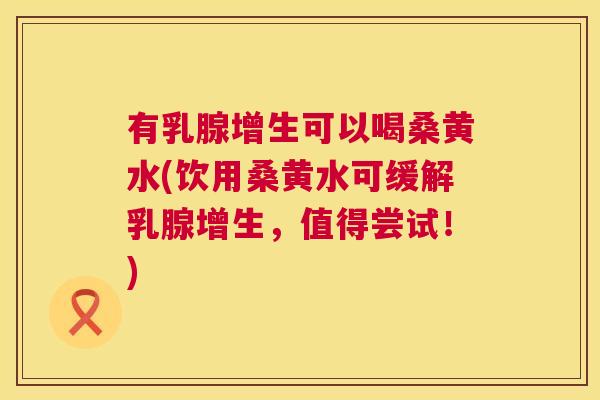 有乳腺增生可以喝桑黄水(饮用桑黄水可缓解乳腺增生，值得尝试！)