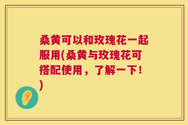 桑黄可以和玫瑰花一起服用(桑黄与玫瑰花可搭配使用，了解一下！)