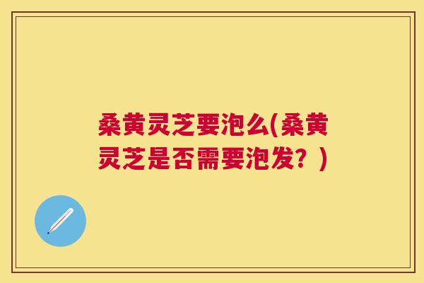 桑黄灵芝要泡么(桑黄灵芝是否需要泡发？)