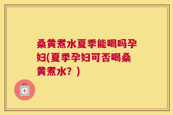 桑黄煮水夏季能喝吗孕妇(夏季孕妇可否喝桑黄煮水？)