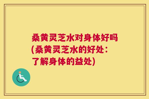 桑黄灵芝水对身体好吗(桑黄灵芝水的好处：了解身体的益处)