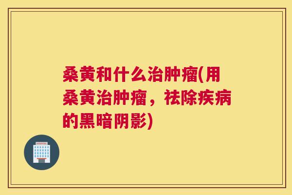 桑黄和什么(用桑黄，祛除的黑暗阴影)