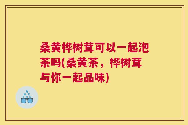 桑黄桦树茸可以一起泡茶吗(桑黄茶，桦树茸与你一起品味)